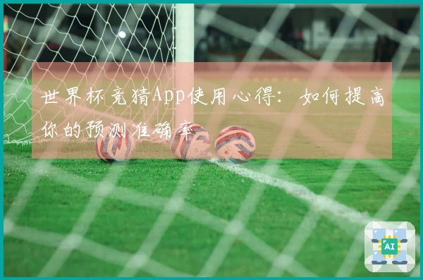 世界杯竞猜App使用心得：如何提高你的预测准确率